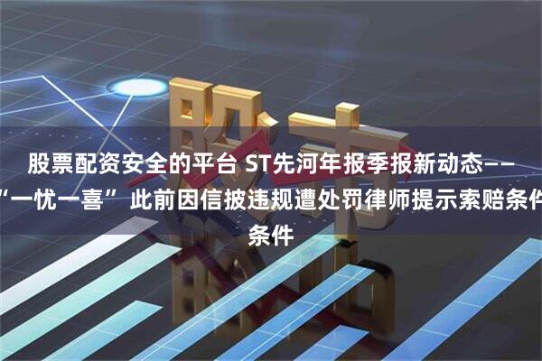 股票配资安全的平台 ST先河年报季报新动态——“一忧一喜” 此前因信披违规遭处罚律师提示索赔条件