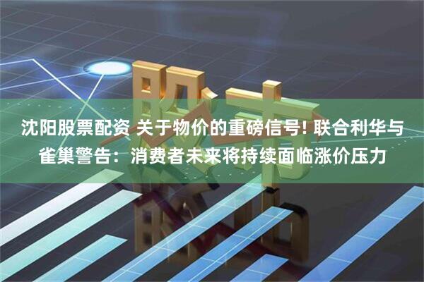 沈阳股票配资 关于物价的重磅信号! 联合利华与雀巢警告：消费者未来将持续面临涨价压力