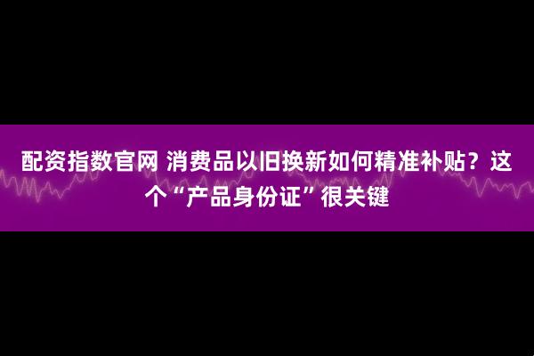 配资指数官网 消费品以旧换新如何精准补贴？这个“产品身份证”很关键
