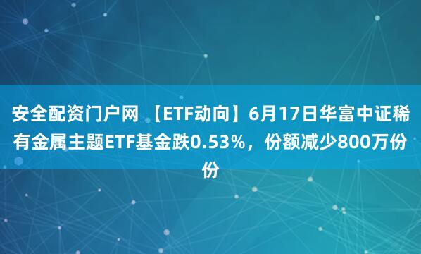 安全配资门户网 【ETF动向】6月17日华富中证稀有金属主题ETF基金跌0.53%，份额减少800万份