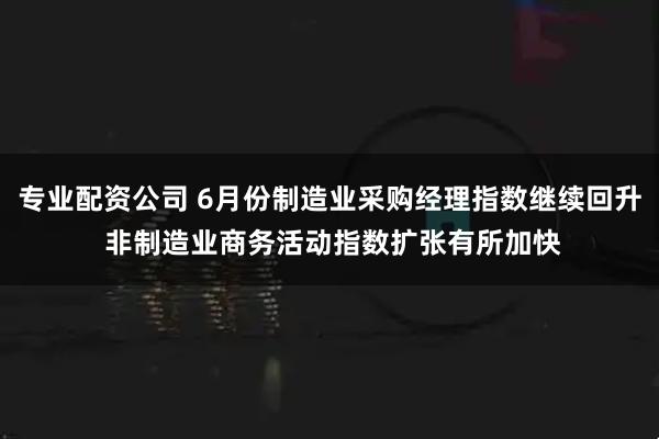 专业配资公司 6月份制造业采购经理指数继续回升 非制造业商务活动指数扩张有所加快