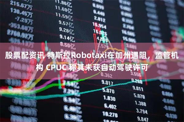 股票配资讯 特斯拉Robotaxi在加州遇阻，监管机构 CPUC 称其未获自动驾驶许可