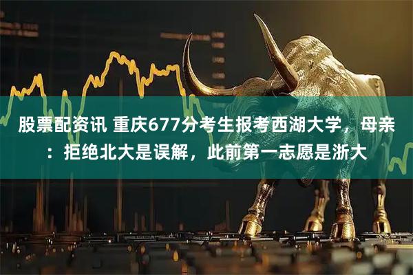 股票配资讯 重庆677分考生报考西湖大学，母亲：拒绝北大是误解，此前第一志愿是浙大