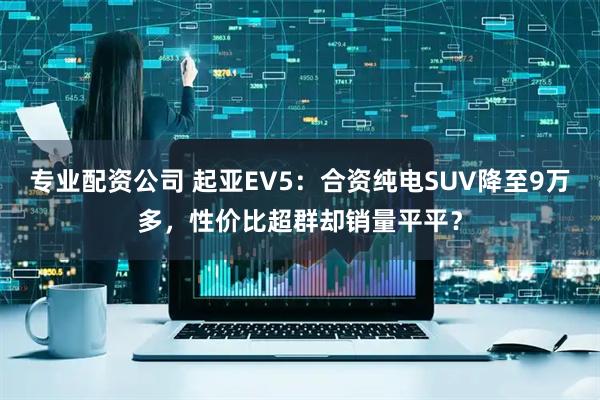 专业配资公司 起亚EV5：合资纯电SUV降至9万多，性价比超群却销量平平？