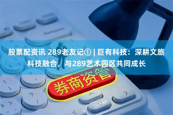 股票配资讯 289老友记① | 巨有科技：深耕文旅科技融合，与289艺术园区共同成长