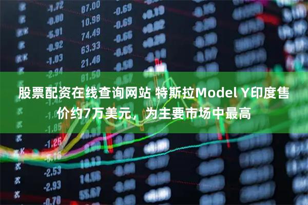 股票配资在线查询网站 特斯拉Model Y印度售价约7万美元，为主要市场中最高